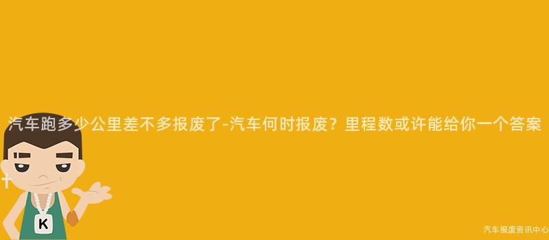 汽车跑多少公里差不多报废了-汽车何时报废？里程数或许能给你一个答案