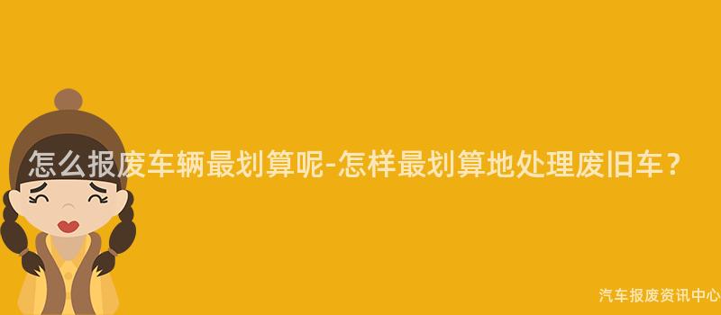 怎么报废车辆最划算呢-怎样最划算地处理废旧车？