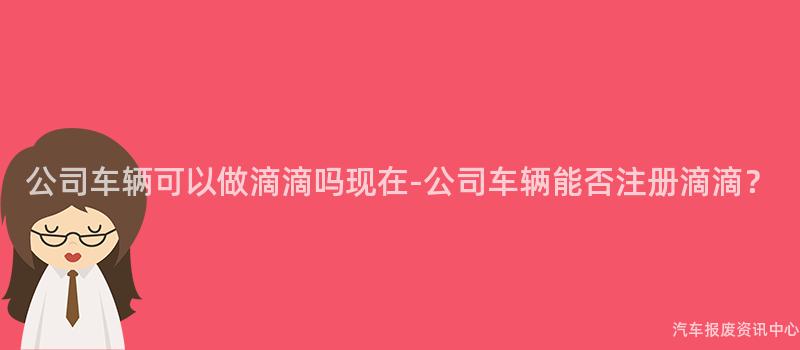 公司车辆可以做滴滴吗现在-公司车辆能否注册滴滴？