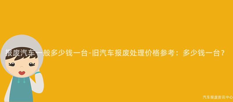 报废汽车一般多少钱一台-旧汽车报废处理价格参考：多少钱一台？