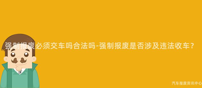 强制报废必须交车吗合法吗-强制报废是否涉及违法收车？