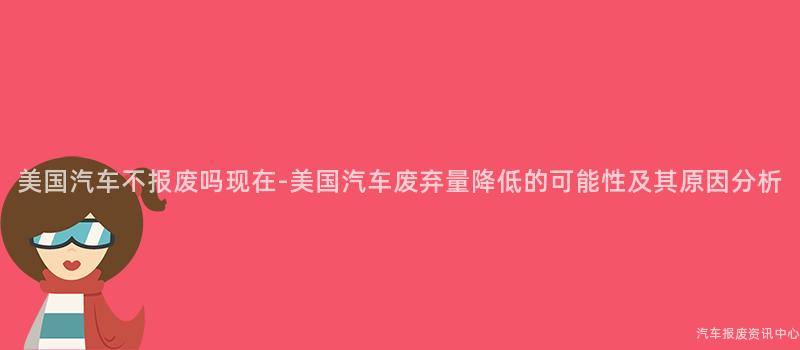 美国汽车不报废吗现在-美国汽车废弃量降低的可能性及其原因分析