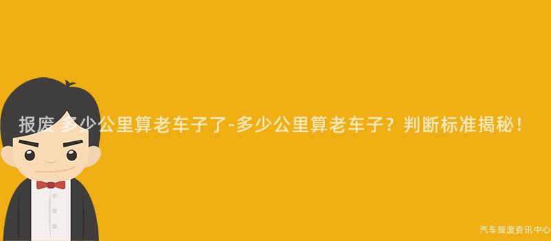 报废 多少公里算老车子了-多少公里算老车子？判断标准揭秘！