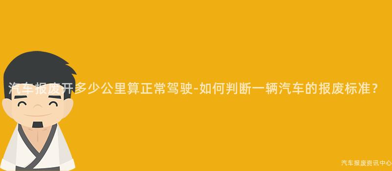 汽车报废开多少公里算正常驾驶-如何判断一辆汽车的报废标准？
