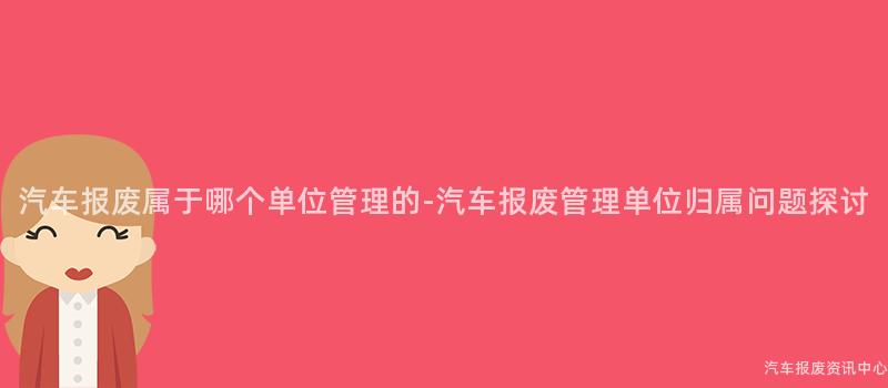 汽车报废属于哪个单位管理的-汽车报废管理单位归属问题探讨