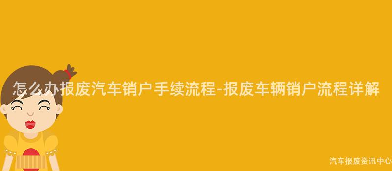 怎么办报废汽车销户手续流程-报废车辆销户流程详解