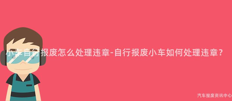 小车自行报废怎么处理违章-自行报废小车如何处理违章？