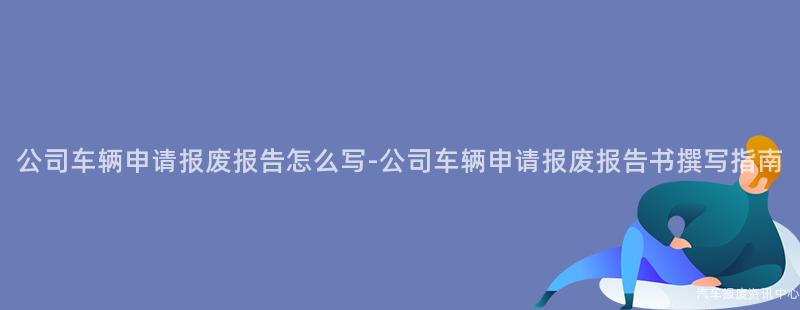 公司车辆申请报废报告怎么写-公司车辆申请报废报告书撰写指南