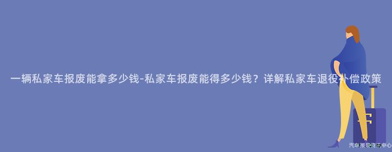 一辆私家车报废能拿多少钱-私家车报废能得多少钱？详解私家车退役补偿政策