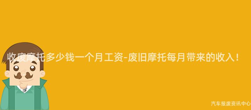 收废摩托多少钱一个月工资-废旧摩托每月带来的收入！