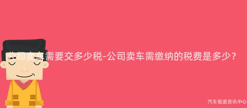 公司卖车需要交多少税-公司卖车需缴纳的税费是多少？