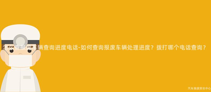 怎么查报废车辆查询进度电话-如何查询报废车辆处理进度？拨打哪个电话查询？