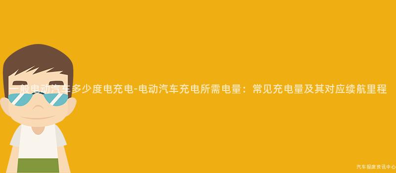 一般电动汽车多少度电充电-电动汽车充电所需电量：常见充电量及其对应续航里程