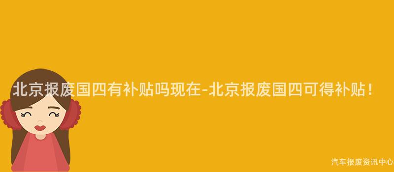 北京报废国四有补贴吗现在-北京报废国四可得补贴！
