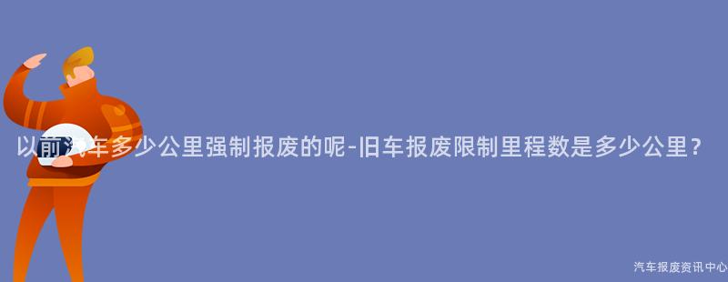 以前汽车多少公里强制报废的呢-旧车报废限制里程数是多少公里？