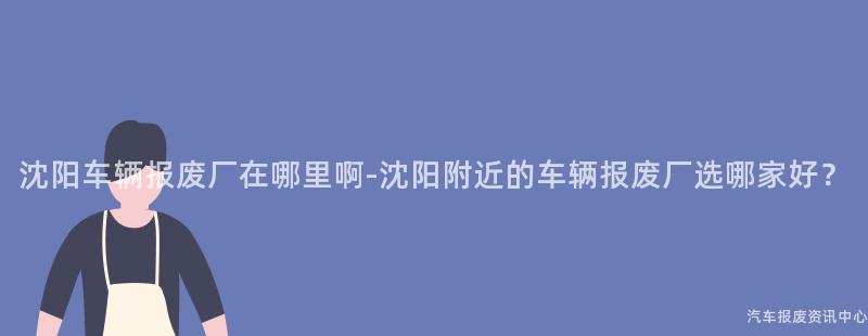 沈阳车辆报废厂在哪里啊-沈阳附近的车辆报废厂选哪家好？