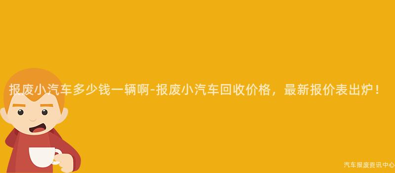 报废小汽车多少钱一辆啊-报废小汽车回收价格，最新报价表出炉！