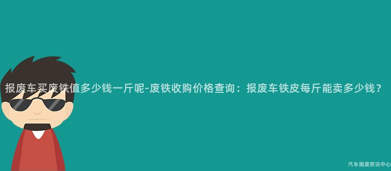 报废车买废铁值多少钱一斤呢-废铁收购价格查询：报废车铁皮每斤能卖多少钱？
