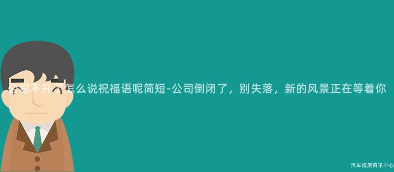 公司不开了怎么说祝福语呢简短-公司倒闭了，别失落，新的风景正在等着你