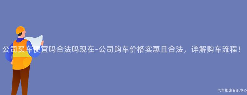 公司买车便宜吗合法吗现在-公司购车价格实惠且合法，详解购车流程！