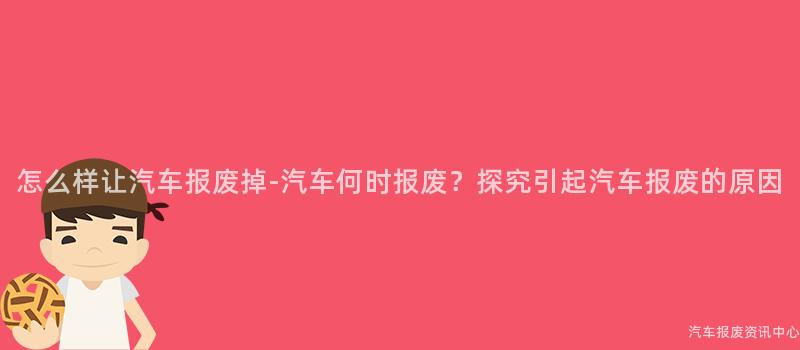 怎么样让汽车报废掉-汽车何时报废？探究引起汽车报废的原因