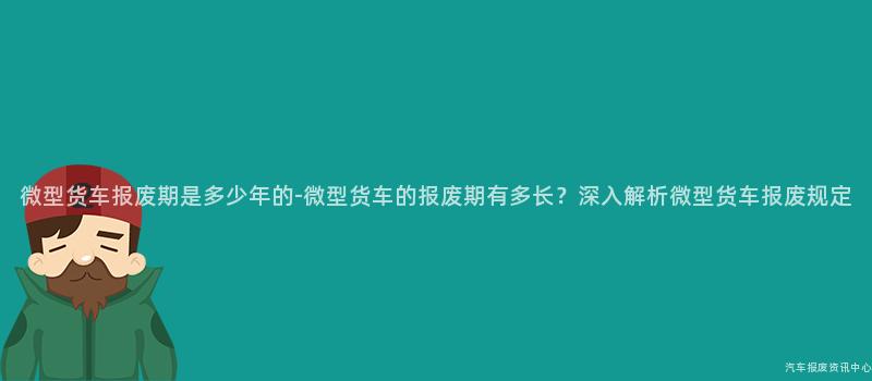 微型货车报废期是多少年的-微型货车的报废期有多长？深入解析微型货车报废规定