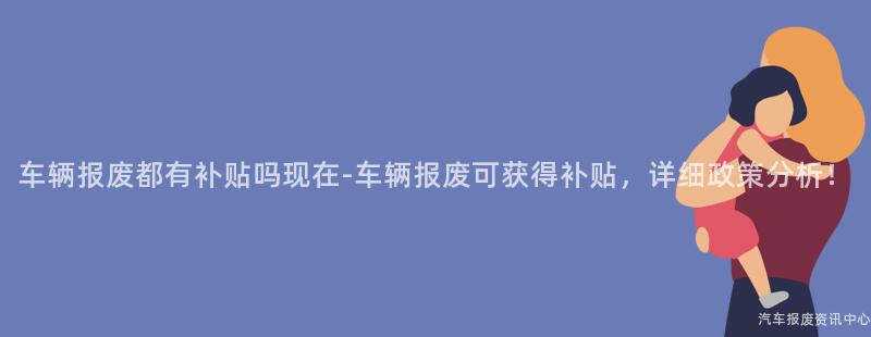 车辆报废都有补贴吗现在-车辆报废可获得补贴，详细政策分析！