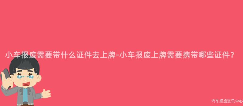 小车报废需要带什么证件去上牌-小车报废上牌需要携带哪些证件？
