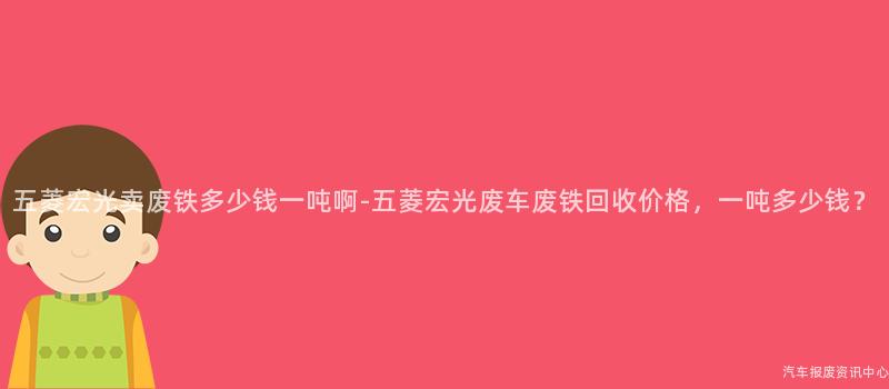 五菱宏光卖废铁多少钱一吨啊-五菱宏光废车废铁回收价格，一吨多少钱？