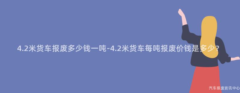 4.2米货车报废多少钱一吨-4.2米货车每吨报废价钱是多少？