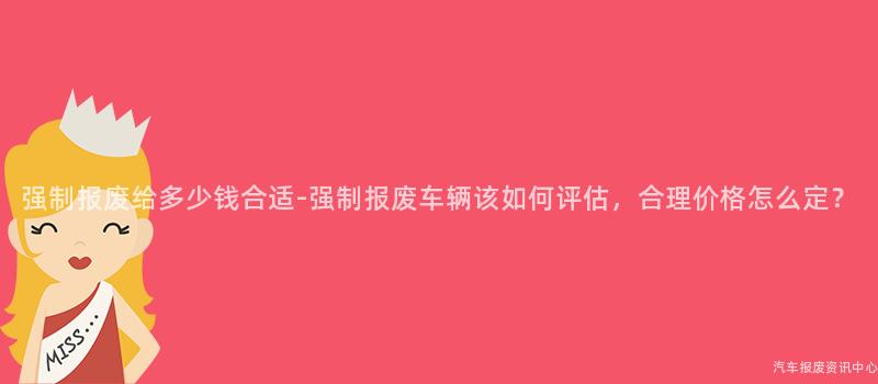 强制报废给多少钱合适-强制报废车辆该如何评估，合理价格怎么定？