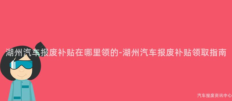 湖州汽车报废补贴在哪里领的-湖州汽车报废补贴领取指南