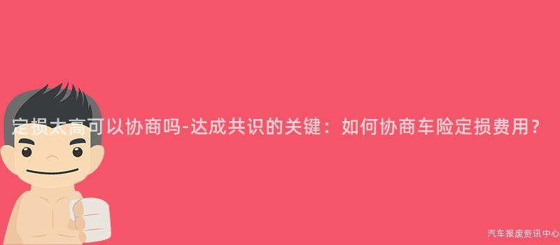定损太高可以协商吗-达成共识的关键：如何协商车险定损费用？