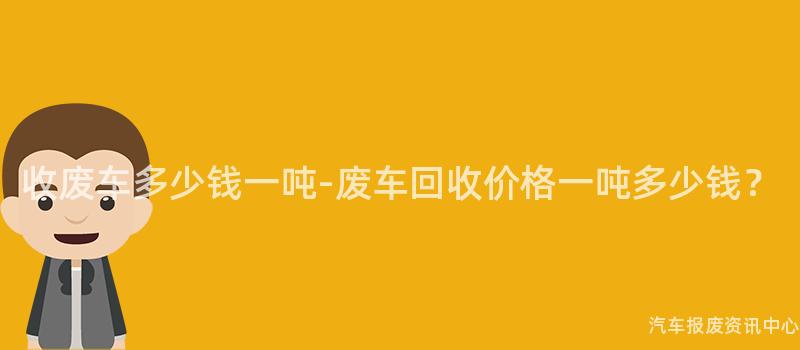 收废车多少钱一吨-废车回收价格一吨多少钱？
