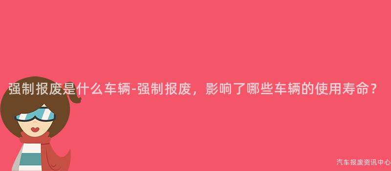 强制报废是什么车辆-强制报废，影响了哪些车辆的使用寿命？