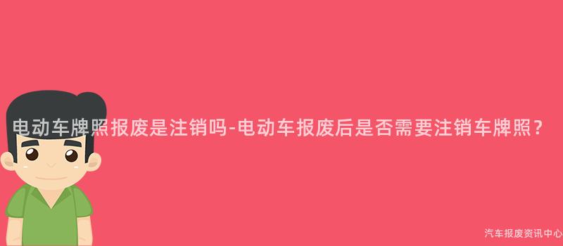 电动车牌照报废是注销吗-电动车报废后是否需要注销车牌照？