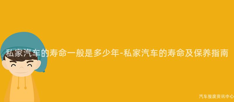 私家汽车的寿命一般是多少年-私家汽车的寿命及保养指南