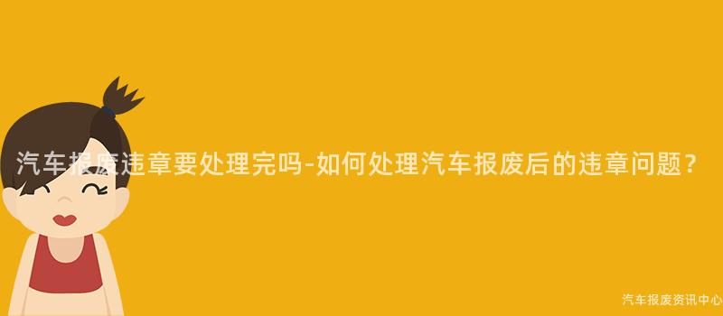 汽车报废违章要处理完吗-如何处理汽车报废后的违章问题？