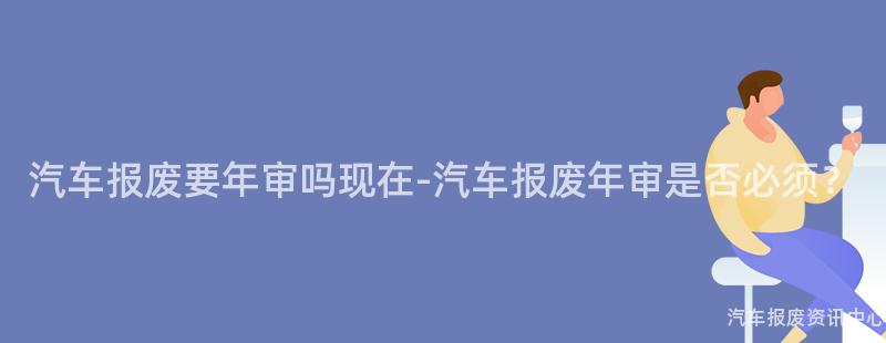 汽车报废要年审吗现在-汽车报废年审是否必须？