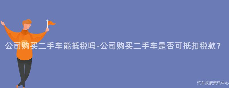公司购买二手车能抵税吗-公司购买二手车是否可抵扣税款？