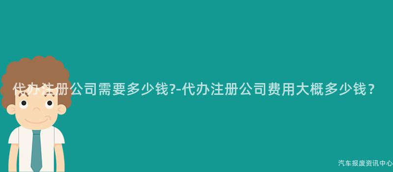 代办注册公司需要多少钱?-代办注册公司费用大概多少钱？