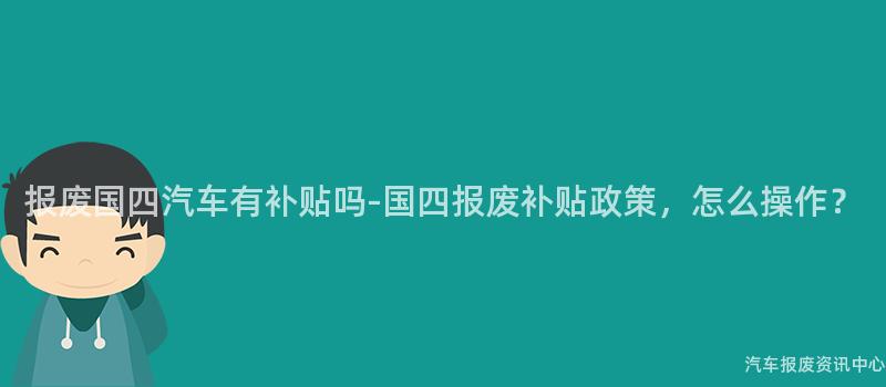 报废国四汽车有补贴吗-国四报废补贴政策，怎么操作？