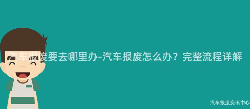 汽车报废要去哪里办-汽车报废怎么办？完整流程详解