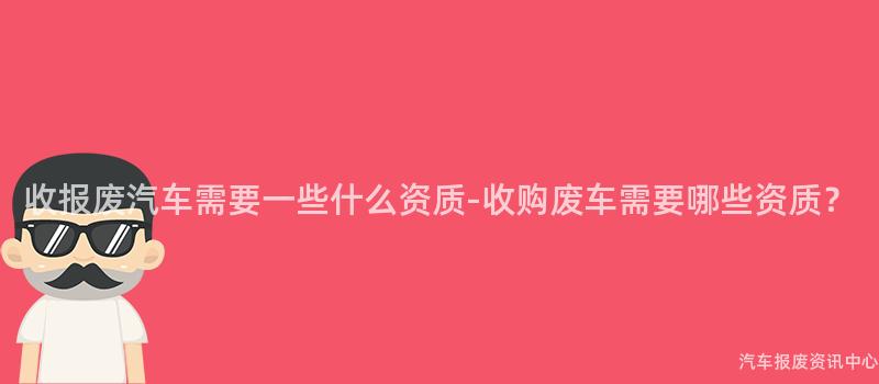 收报废汽车需要一些什么资质-收购废车需要哪些资质？