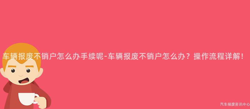 车辆报废不销户怎么办手续呢-车辆报废不销户怎么办？操作流程详解！