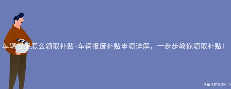 车辆报废怎么领取补贴-车辆报废补贴申领详解，一步步教你领取补贴！