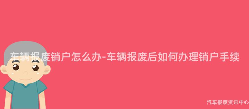 车辆报废销户怎么办-车辆报废后如何办理销户手续