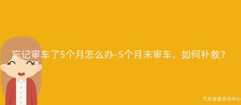 忘记审车了5个月怎么办-5个月未审车，如何补救？
