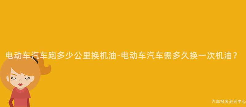 电动车汽车跑多少公里换机油-电动车汽车需多久换一次机油？