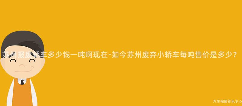 苏州报废轿车多少钱一吨啊现在-如今苏州废弃小轿车每吨售价是多少？